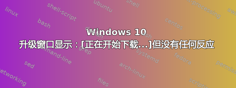 Windows 10 升级窗口显示：[正在开始下载...]但没有任何反应