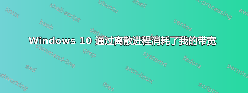 Windows 10 通过离散进程消耗了我的带宽