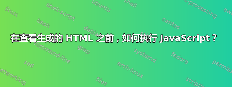 在查看生成的 HTML 之前，如何执行 JavaScript？