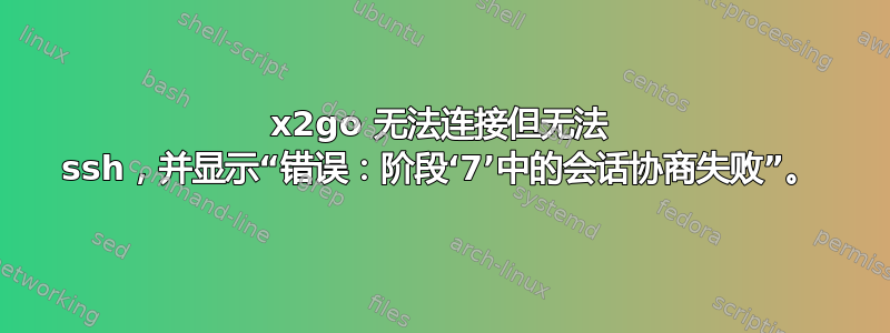 x2go 无法连接但无法 ssh，并显示“错误：阶段‘7’中的会话协商失败”。