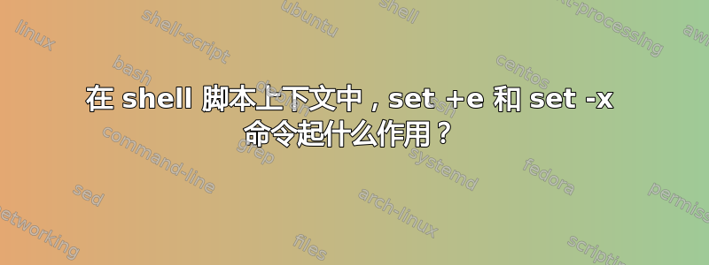 在 shell 脚本上下文中，set +e 和 set -x 命令起什么作用？