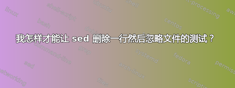 我怎样才能让 sed 删除一行然后忽略文件的测试？