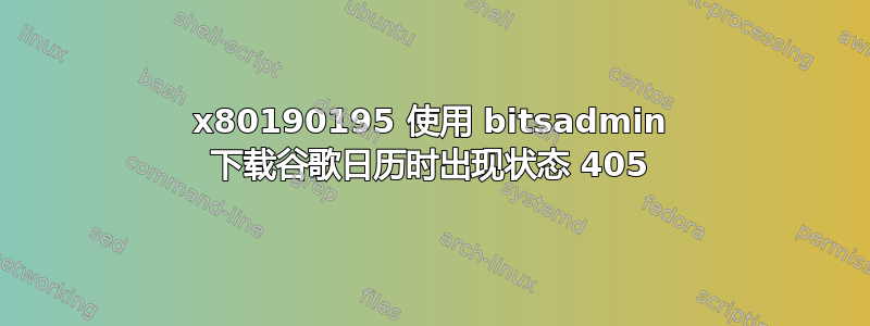 0x80190195 使用 bitsadmin 下载谷歌日历时出现状态 405