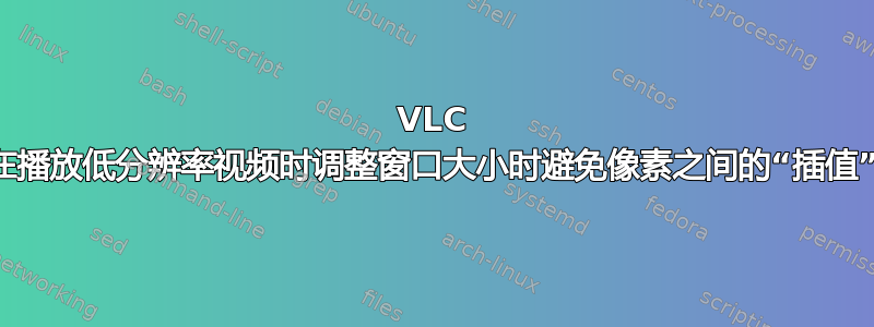 VLC 在播放低分辨率视频时调整窗口大小时避免像素之间的“插值”