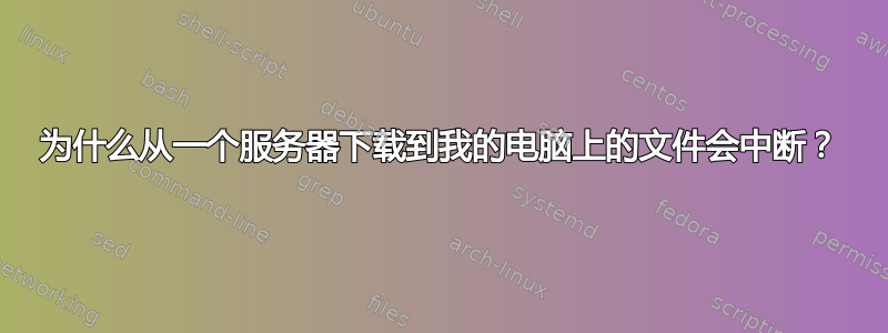 为什么从一个服务器下载到我的电脑上的文件会中断？