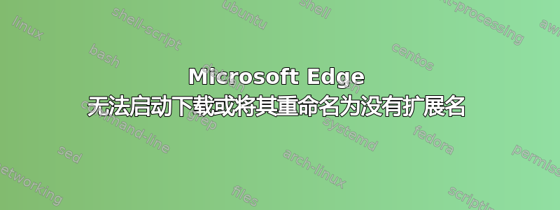 Microsoft Edge 无法启动下载或将其重命名为没有扩展名