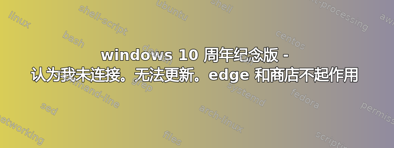 windows 10 周年纪念版 - 认为我未连接。无法更新。edge 和商店不起作用