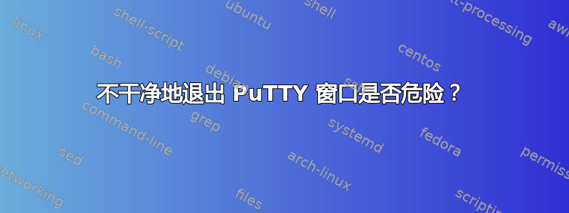 不干净地退出 PuTTY 窗口是否危险？