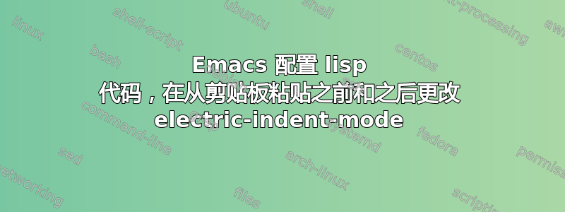 Emacs 配置 lisp 代码，在从剪贴板粘贴之前和之后更改 electric-indent-mode