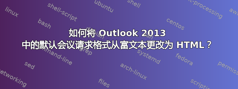 如何将 Outlook 2013 中的默认会议请求格式从富文本更改为 HTML？