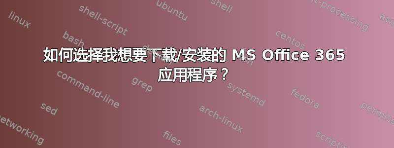 如何选择我想要下载/安装的 MS Office 365 应用程序？