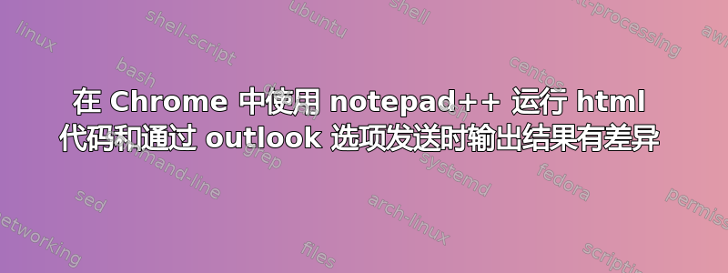 在 Chrome 中使用 notepad++ 运行 html 代码和通过 outlook 选项发送时输出结果有差异