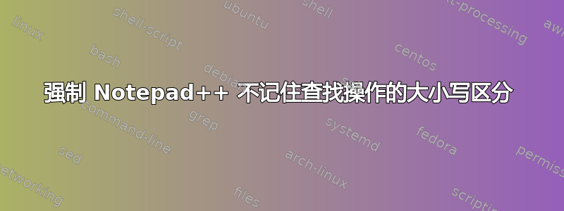 强制 Notepad++ 不记住查找操作的大小写区分