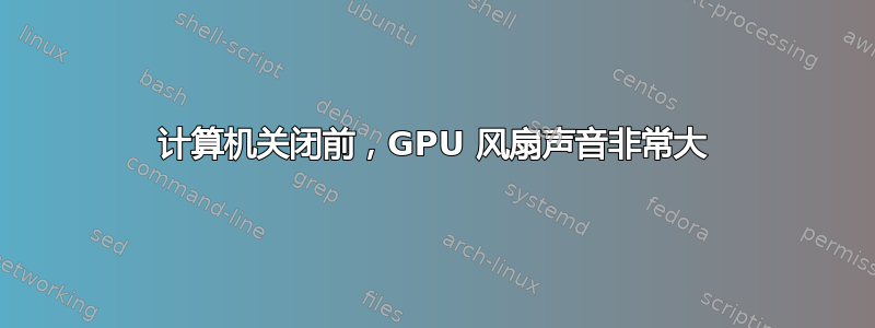 计算机关闭前，GPU 风扇声音非常大