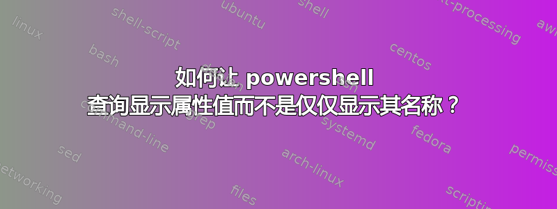 如何让 powershell 查询显示属性值而不是仅仅显示其名称？