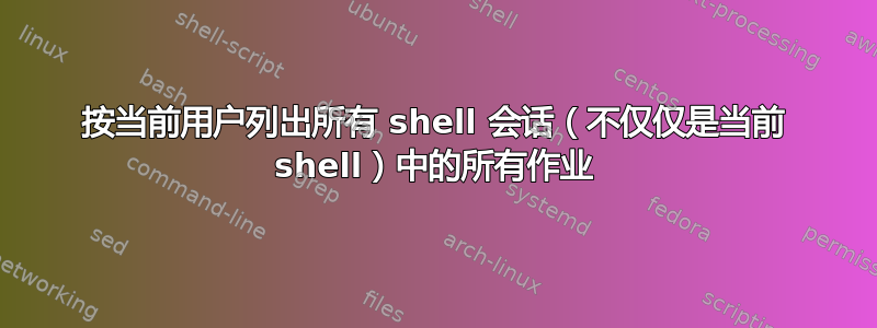 按当前用户列出所有 shell 会话（不仅仅是当前 shell）中的所有作业