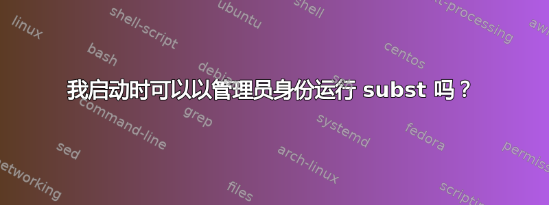 我启动时可以以管理员身份运行 subst 吗？