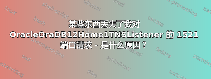 某些东西丢失了我对 OracleOraDB12Home1TNSListener 的 1521 端口请求 - 是什么原因？