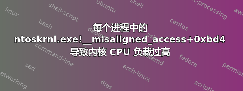 每个进程中的 ntoskrnl.exe!__misaligned_access+0xbd4 导致内核 CPU 负载过高