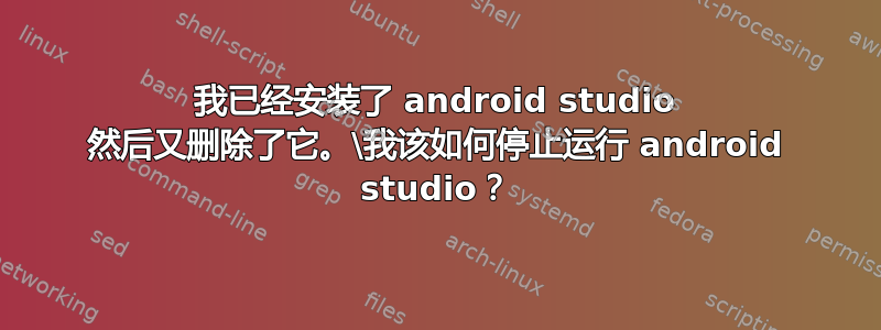 我已经安装了 android studio 然后又删除了它。\我该如何停止运行 android studio？