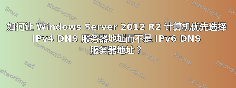 如何让 Windows Server 2012 R2 计算机优先选择 IPv4 DNS 服务器地址而不是 IPv6 DNS 服务器地址？