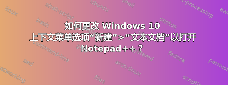 如何更改 Windows 10 上下文菜单选项“新建”>“文本文档”以打开 Notepad++？