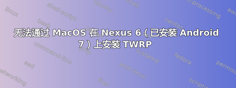 无法通过 MacOS 在 Nexus 6（已安装 Android 7）上安装 TWRP 