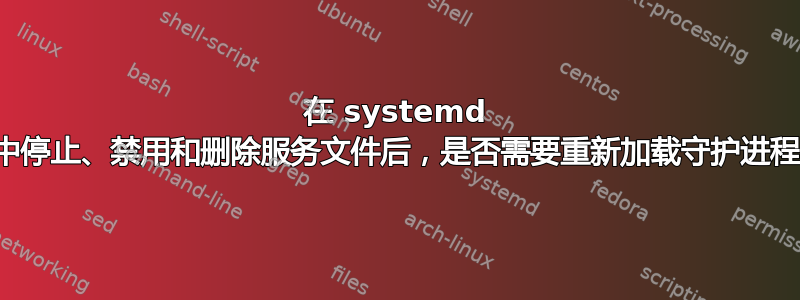 在 systemd 中停止、禁用和删除服务文件后，是否需要重新加载守护进程