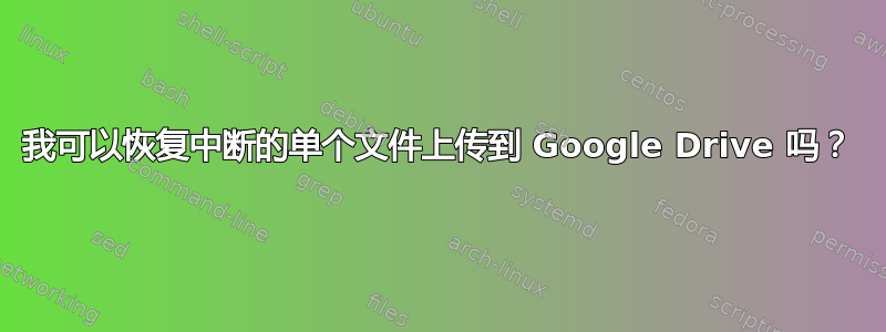 我可以恢复中断的单个文件上传到 Google Drive 吗？