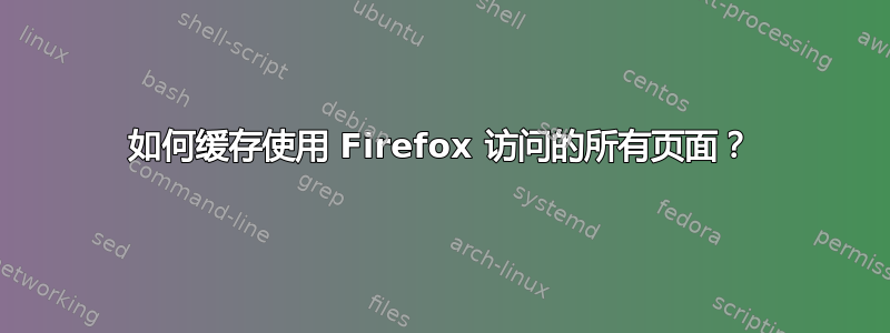 如何缓存使用 Firefox 访问的所有页面？