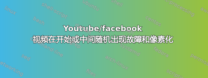 Youtube/facebook 视频在开始或中间随机出现故障和像素化