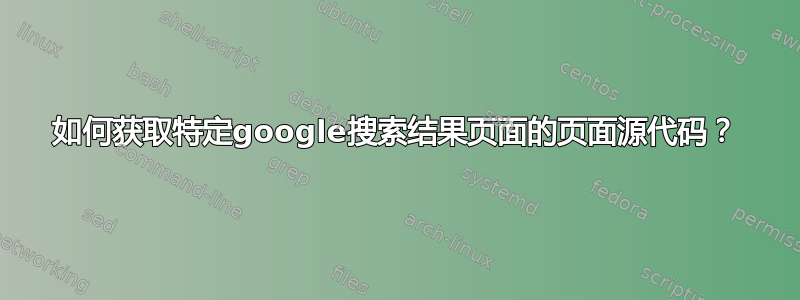 如何获取特定google搜索结果页面的页面源代码？