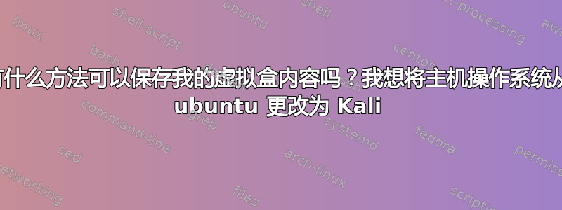 有什么方法可以保存我的虚拟盒内容吗？我想将主机操作系统从 ubuntu 更改为 Kali