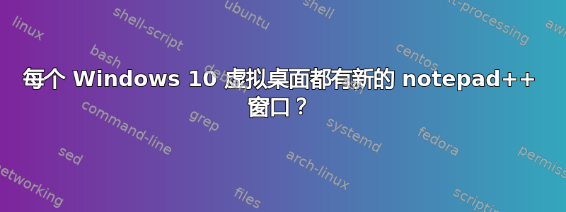 每个 Windows 10 虚拟桌面都有新的 notepad++ 窗口？