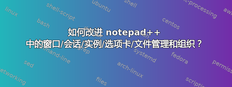 如何改进 notepad++ 中的窗口/会话/实例/选项卡/文件管理和组织？