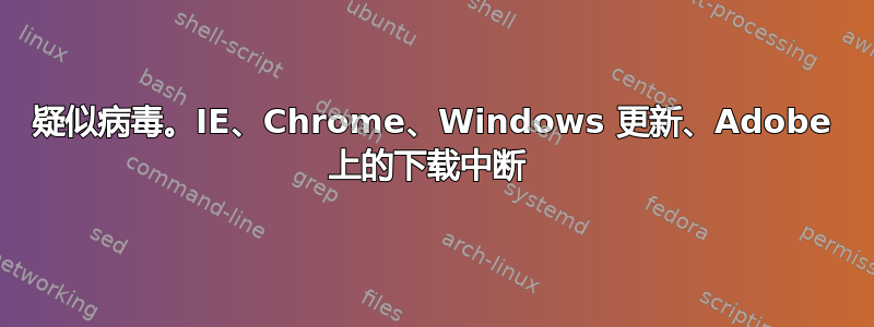 疑似病毒。IE、Chrome、Windows 更新、Adobe 上的下载中断 