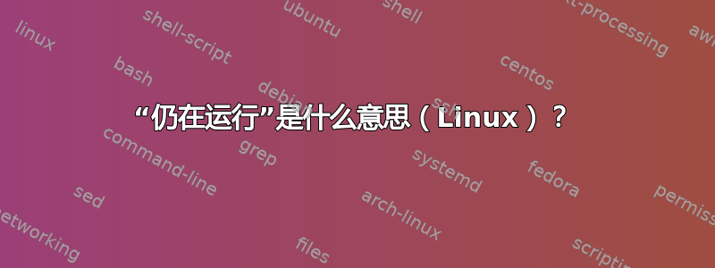 “仍在运行”是什么意思（Linux）？