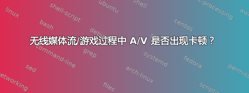 无线媒体流/游戏过程中 A/V 是否出现卡顿？