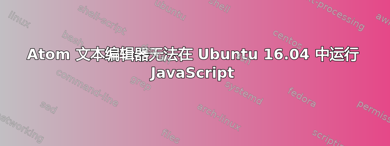 Atom 文本编辑器无法在 Ubuntu 16.04 中运行 JavaScript