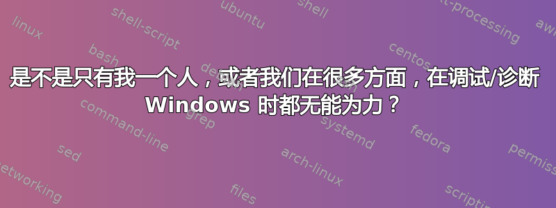 是不是只有我一个人，或者我们在很多方面，在调试/诊断 Windows 时都无能为力？