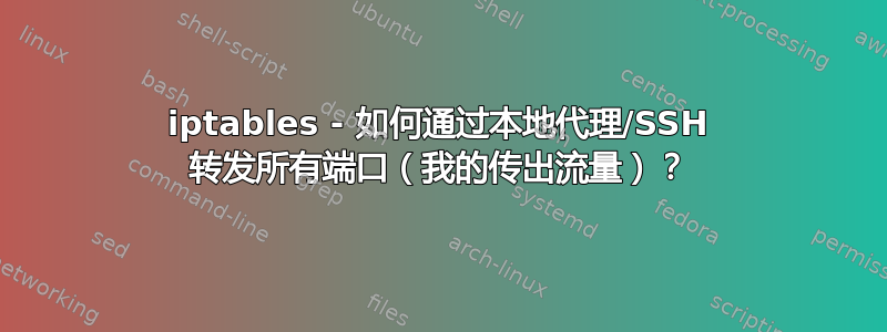 iptables - 如何通过本地代理/SSH 转发所有端口（我的传出流量）？