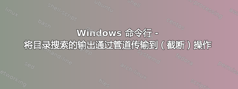 Windows 命令行 - 将目录搜索的输出通过管道传输到（截断）操作