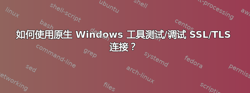 如何使用原生 Windows 工具测试/调试 SSL/TLS 连接？