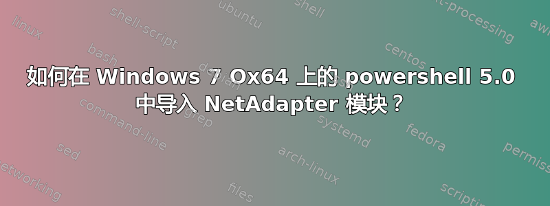 如何在 Windows 7 Ox64 上的 powershell 5.0 中导入 NetAdapter 模块？