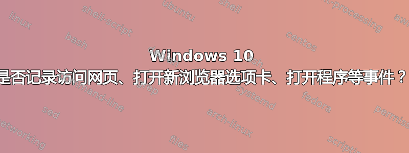 Windows 10 是否记录访问网页、打开新浏览器选项卡、打开程序等事件？