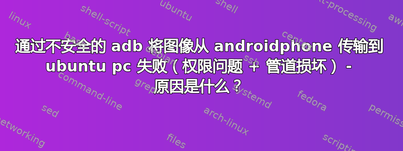 通过不安全的 adb 将图像从 androidphone 传输到 ubuntu pc 失败（权限问题 + 管道损坏） - 原因是什么？