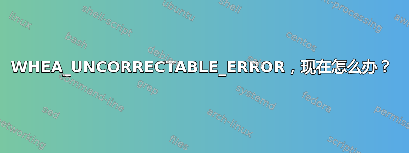 WHEA_UNCORRECTABLE_ERROR，现在怎么办？