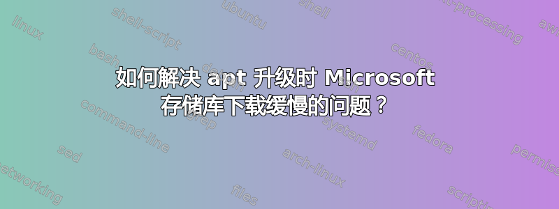 如何解决 apt 升级时 Microsoft 存储库下载缓慢的问题？