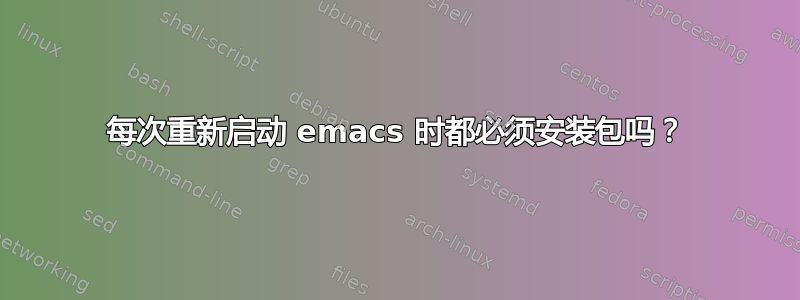 每次重新启动 emacs 时都必须安装包吗？