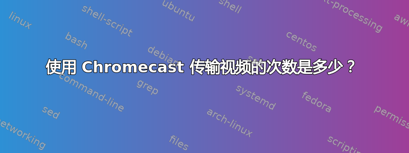 使用 Chromecast 传输视频的次数是多少？